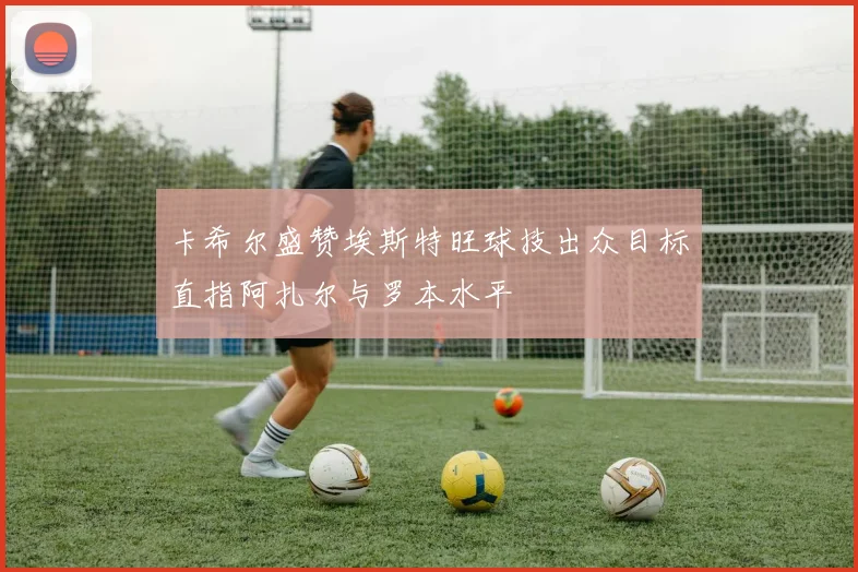 卡希尔盛赞埃斯特旺球技出众目标直指阿扎尔与罗本水平