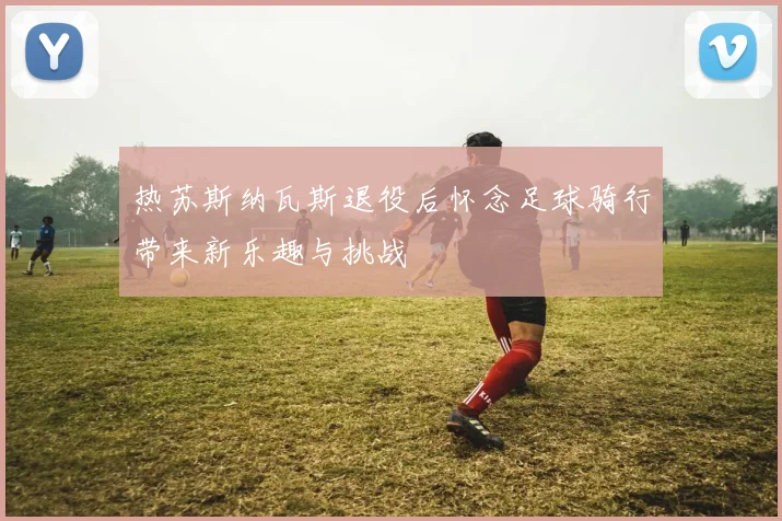 热苏斯纳瓦斯退役后怀念足球骑行带来新乐趣与挑战