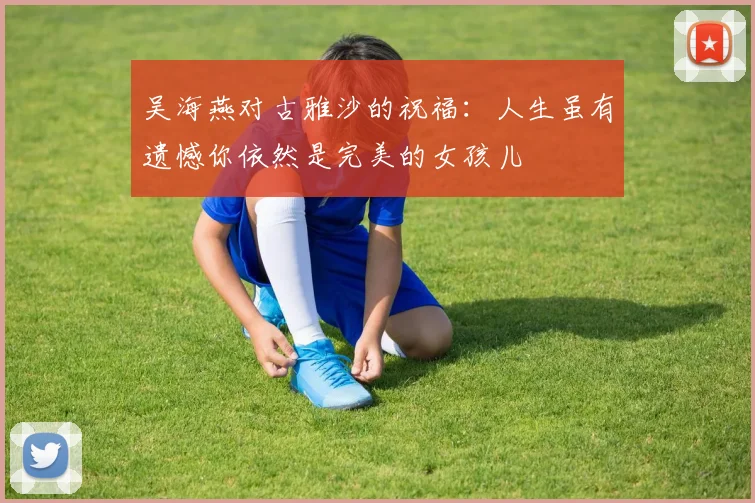 吴海燕对古雅沙的祝福：人生虽有遗憾你依然是完美的女孩儿