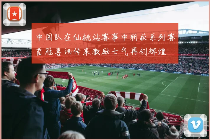 中国队在仙桃站赛事中斩获系列赛首冠喜讯传来激励士气再创辉煌