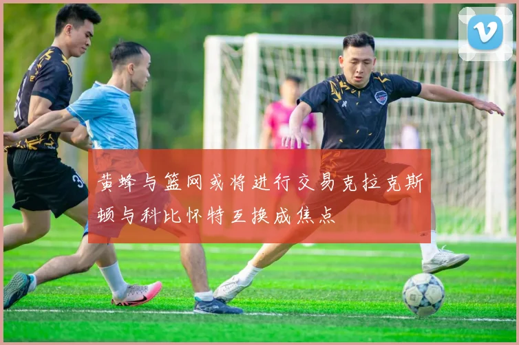 黄蜂与篮网或将进行交易克拉克斯顿与科比怀特互换成焦点